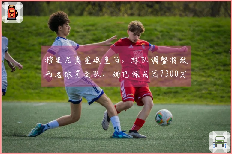 穆里尼奥重返皇马，球队调整将致两名球员离队，姆巴佩或因7300万转会费被出售