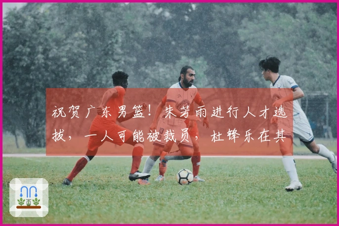 祝贺广东男篮！朱芳雨进行人才选拔，一人可能被裁员，杜锋乐在其中